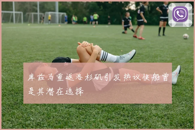 库兹马重返洛杉矶引发热议快船曾是其潜在选择