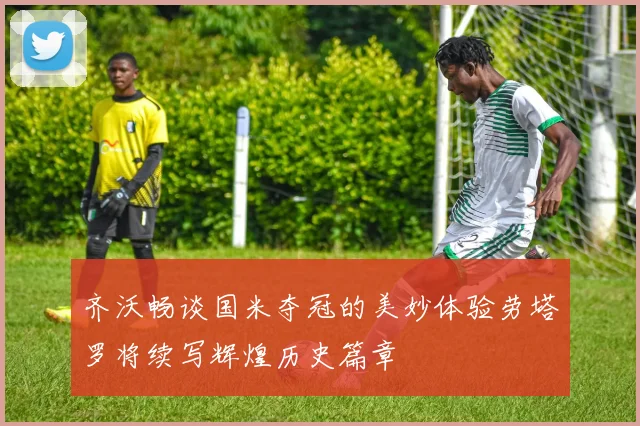 齐沃畅谈国米夺冠的美妙体验劳塔罗将续写辉煌历史篇章