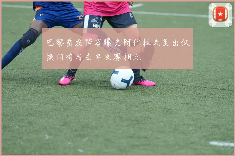 巴黎首发阵容曝光阿什拉夫复出仅换门将与去年决赛相比