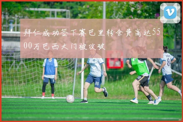 拜仁成功签下赛巴里转会费高达5500万巴西大门被攻破