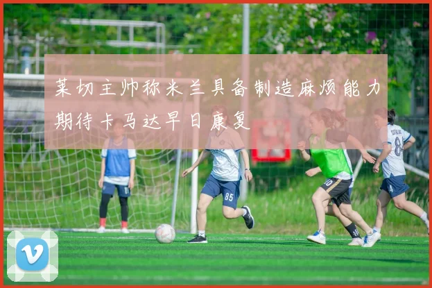 莱切主帅称米兰具备制造麻烦能力期待卡马达早日康复