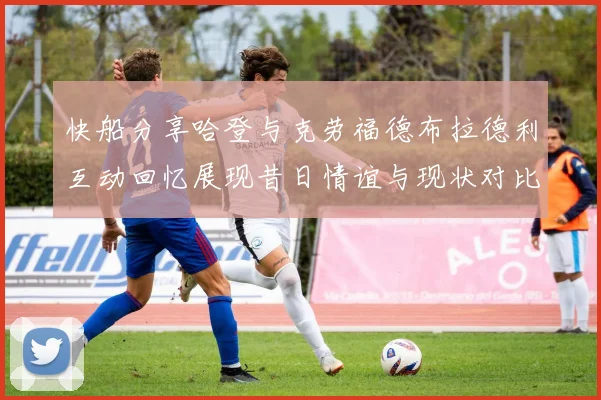 快船分享哈登与克劳福德布拉德利互动回忆展现昔日情谊与现状对比