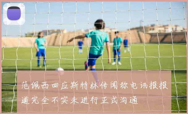 范佩西回应斯特林传闻称电讯报报道完全不实未进行正式沟通