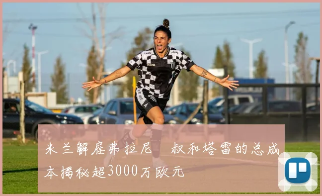 米兰解雇弗拉尼囧叔和塔雷的总成本揭秘超3000万欧元