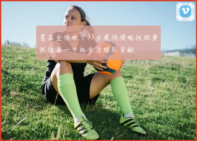 墨菲全场砍下35分展现侵略性称要抓住每一个机会为球队贡献