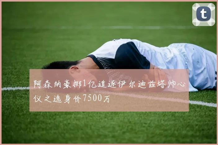 阿森纳豪掷1亿追逐伊尔迪兹塔帅心仪之选身价7500万