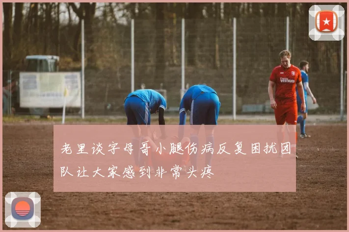 老里谈字母哥小腿伤病反复困扰团队让大家感到非常头疼