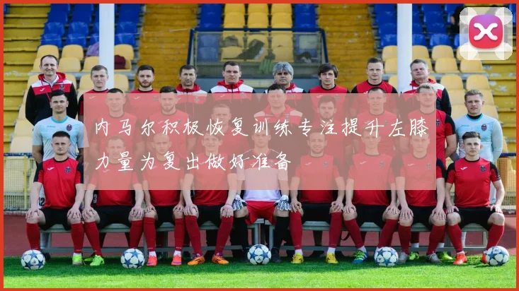 内马尔积极恢复训练专注提升左膝力量为复出做好准备