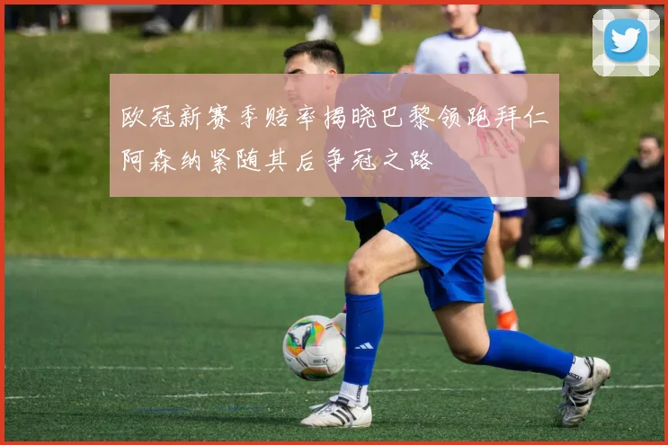 欧冠新赛季赔率揭晓巴黎领跑拜仁阿森纳紧随其后争冠之路