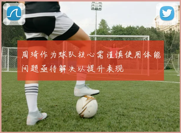 周琦作为球队核心需谨慎使用体能问题亟待解决以提升表现