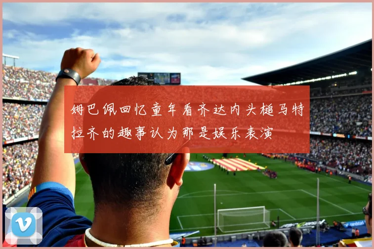 姆巴佩回忆童年看齐达内头槌马特拉齐的趣事认为那是娱乐表演