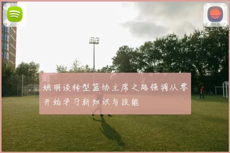 姚明谈转型篮协主席之路强调从零开始学习新知识与技能
