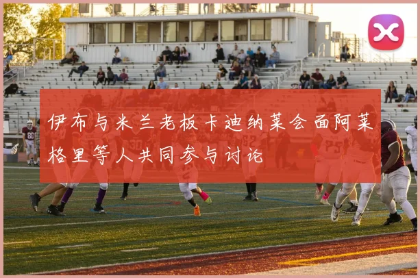 伊布与米兰老板卡迪纳莱会面阿莱格里等人共同参与讨论