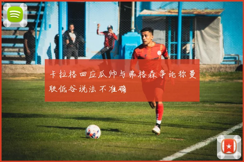 卡拉格回应瓜帅与弗格森争论称曼联低谷说法不准确