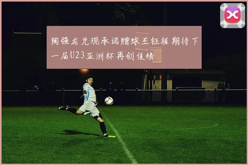 陶强龙兑现承诺赠球王钰栋期待下一届U23亚洲杯再创佳绩