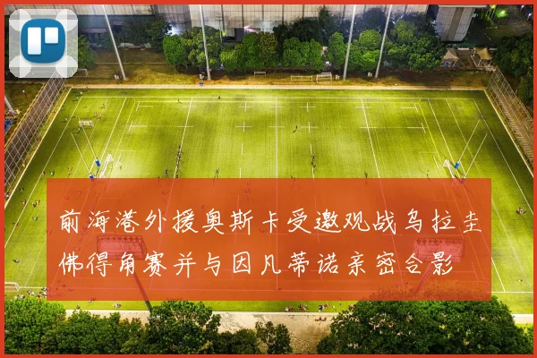 前海港外援奥斯卡受邀观战乌拉圭佛得角赛并与因凡蒂诺亲密合影
