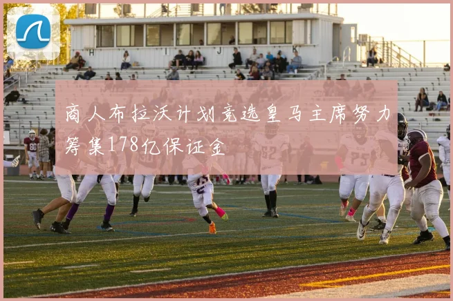 商人布拉沃计划竞选皇马主席努力筹集178亿保证金