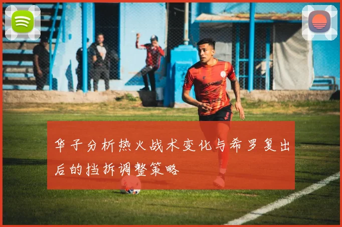 华子分析热火战术变化与希罗复出后的挡拆调整策略