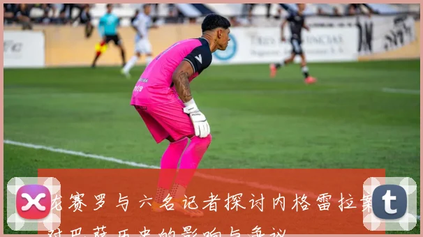 龙赛罗与六名记者探讨内格雷拉案对巴萨历史的影响与争议