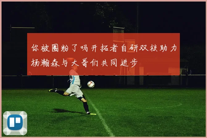 你被圈粉了吗开拓者自研双核助力杨瀚森与大哥们共同进步