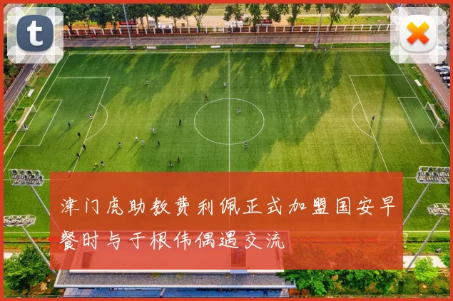 津门虎助教费利佩正式加盟国安早餐时与于根伟偶遇交流