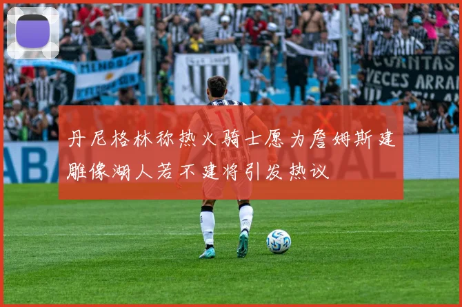 丹尼格林称热火骑士愿为詹姆斯建雕像湖人若不建将引发热议