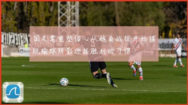 国足需重塑信心从越南战役开始摆脱输球阴影迎接胜利的习惯