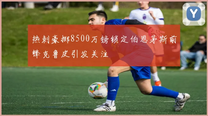 热刺豪掷8500万镑锁定伯恩茅斯前锋克鲁皮引发关注